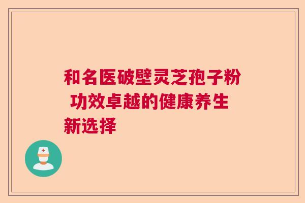 和名医破壁灵芝孢子粉 功效卓越的健康养生新选择