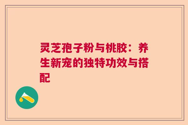 灵芝孢子粉与桃胶：养生新宠的独特功效与搭配