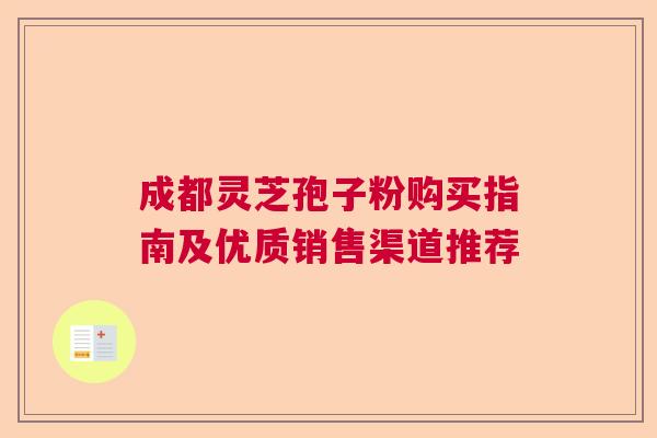 成都灵芝孢子粉购买指南及优质销售渠道推荐