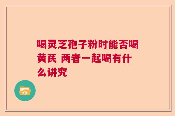 喝灵芝孢子粉时能否喝黄芪 两者一起喝有什么讲究