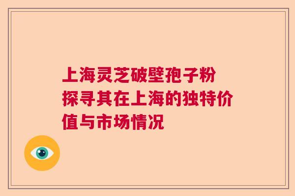 上海灵芝破壁孢子粉 探寻其在上海的独特价值与市场情况