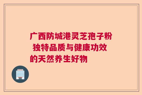 广西防城港灵芝孢子粉 独特品质与健康功效的天然养生好物