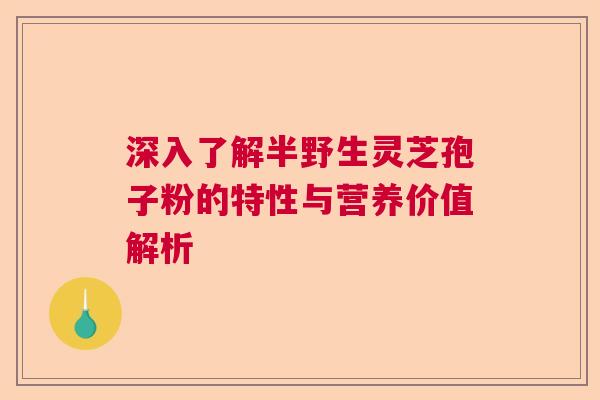 深入了解半野生灵芝孢子粉的特性与营养价值解析