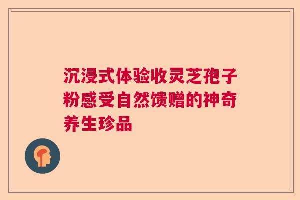 沉浸式体验收灵芝孢子粉感受自然馈赠的神奇养生珍品
