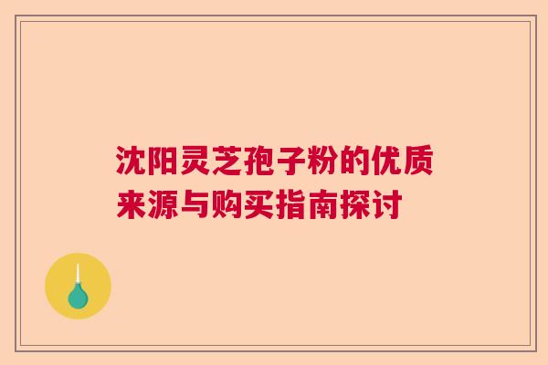 沈阳灵芝孢子粉的优质来源与购买指南探讨