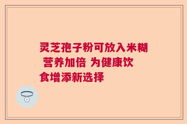 灵芝孢子粉可放入米糊 营养加倍 为健康饮食增添新选择