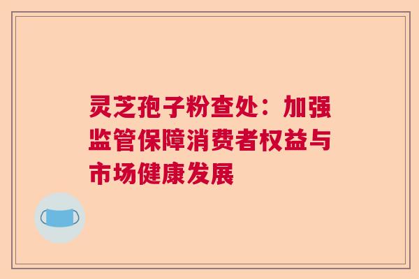灵芝孢子粉查处：加强监管保障消费者权益与市场健康发展