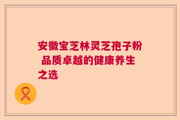 安徽宝芝林灵芝孢子粉 品质卓越的健康养生之选