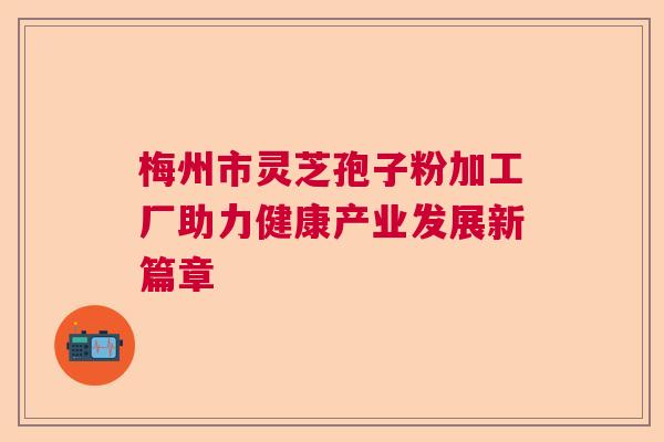 梅州市灵芝孢子粉加工厂助力健康产业发展新篇章