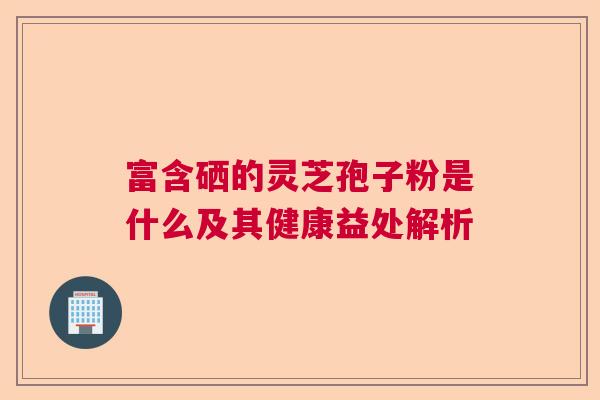 富含硒的灵芝孢子粉是什么及其健康益处解析