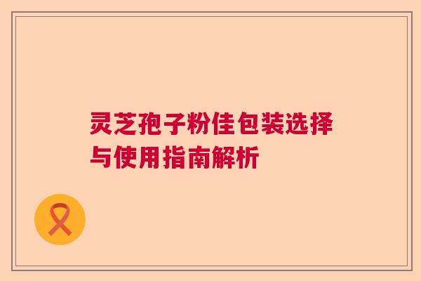 灵芝孢子粉佳包装选择与使用指南解析