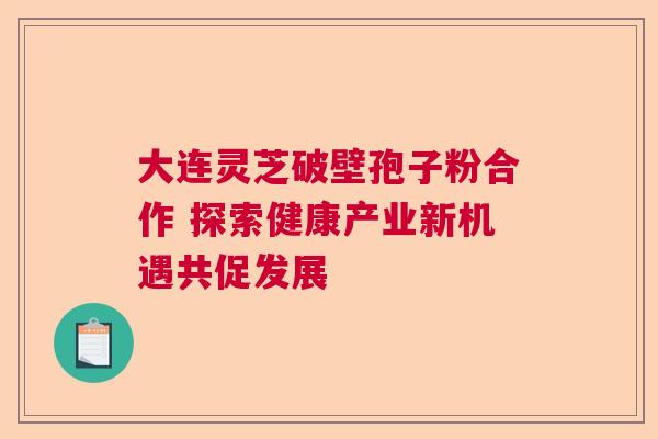 大连灵芝破壁孢子粉合作 探索健康产业新机遇共促发展