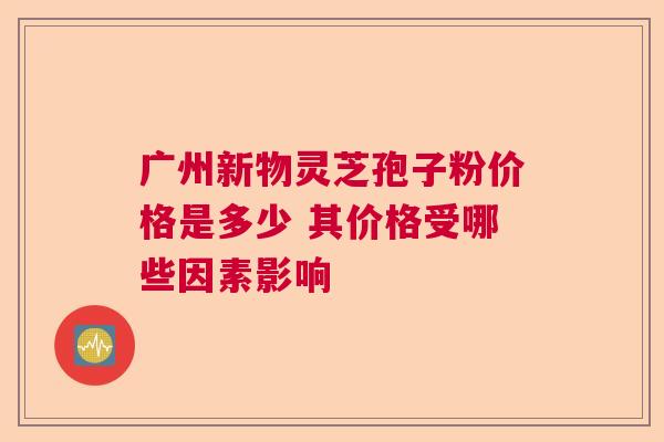 广州新物灵芝孢子粉价格是多少 其价格受哪些因素影响