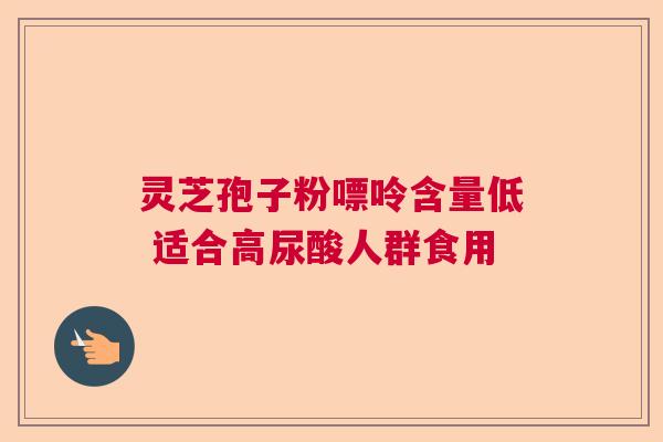 灵芝孢子粉嘌呤含量低 适合高尿酸人群食用