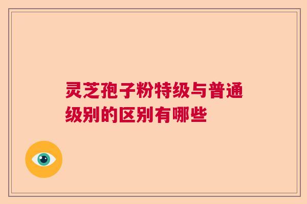 灵芝孢子粉特级与普通级别的区别有哪些