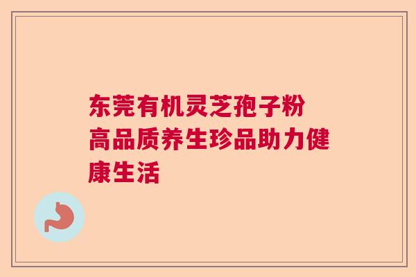 东莞有机灵芝孢子粉 高品质养生珍品助力健康生活
