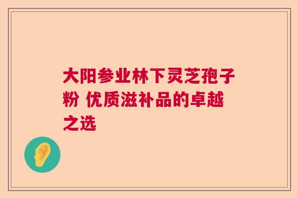 大阳参业林下灵芝孢子粉 优质滋补品的卓越之选