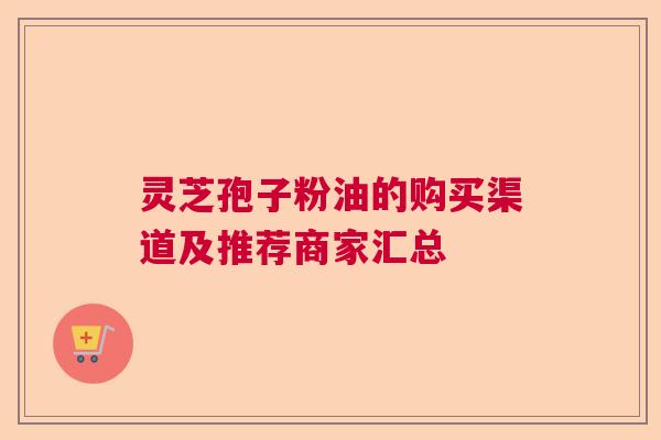 灵芝孢子粉油的购买渠道及推荐商家汇总