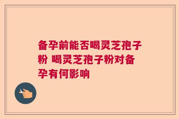 备孕前能否喝灵芝孢子粉 喝灵芝孢子粉对备孕有何影响