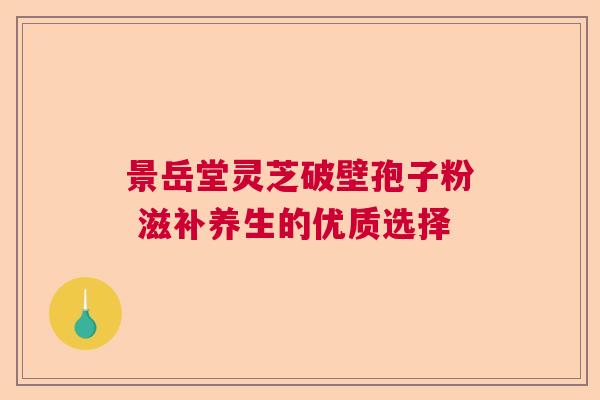 景岳堂灵芝破壁孢子粉 滋补养生的优质选择