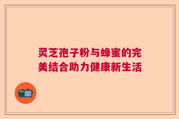 灵芝孢子粉与蜂蜜的完美结合助力健康新生活