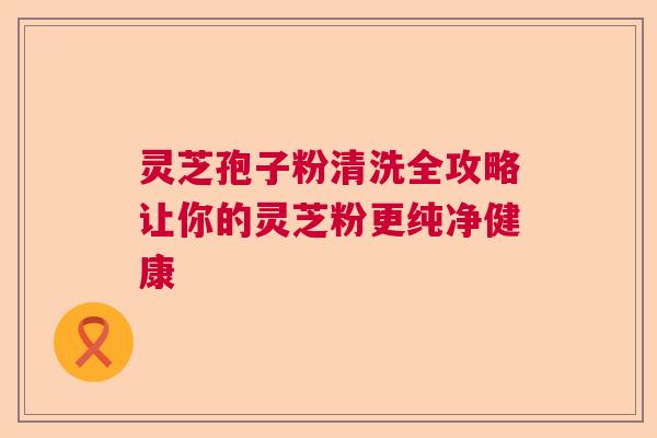 灵芝孢子粉清洗全攻略让你的灵芝粉更纯净健康