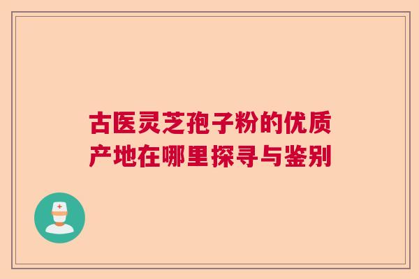 古医灵芝孢子粉的优质产地在哪里探寻与鉴别