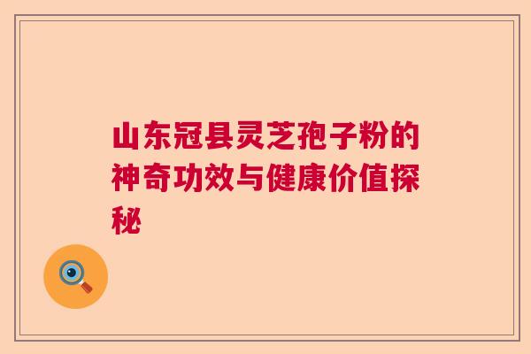 山东冠县灵芝孢子粉的神奇功效与健康价值探秘