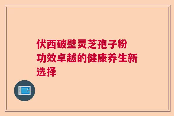 伏西破壁灵芝孢子粉 功效卓越的健康养生新选择