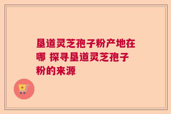 垦道灵芝孢子粉产地在哪 探寻垦道灵芝孢子粉的来源
