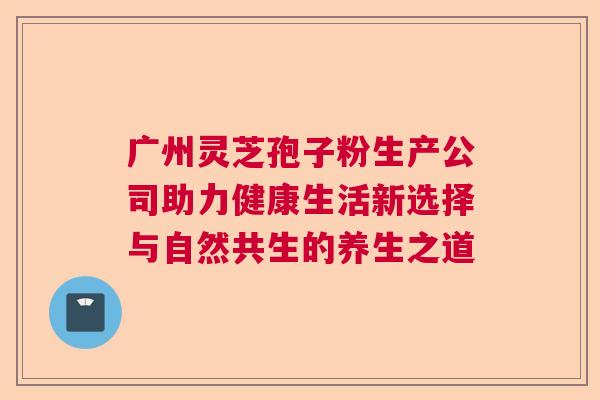 广州灵芝孢子粉生产公司助力健康生活新选择与自然共生的养生之道