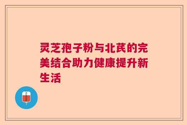 灵芝孢子粉与北芪的完美结合助力健康提升新生活