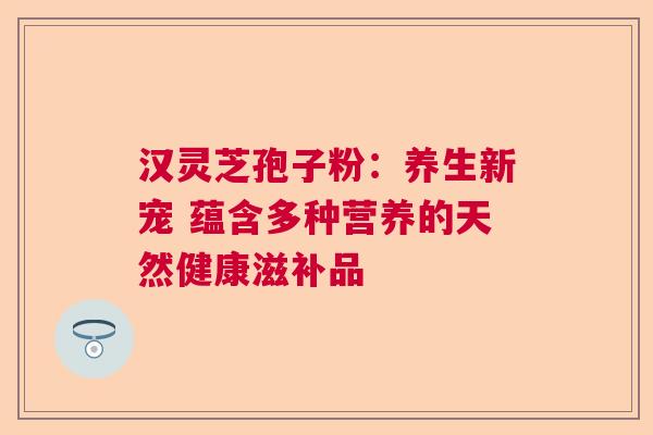 汉灵芝孢子粉：养生新宠 蕴含多种营养的天然健康滋补品