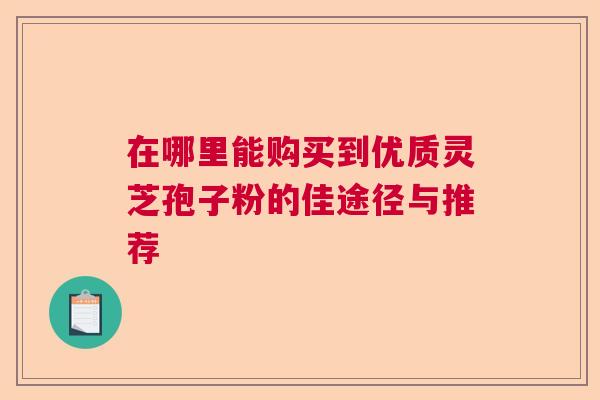 在哪里能购买到优质灵芝孢子粉的佳途径与推荐