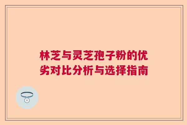 林芝与灵芝孢子粉的优劣对比分析与选择指南