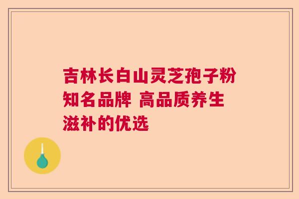 吉林长白山灵芝孢子粉知名品牌 高品质养生滋补的优选
