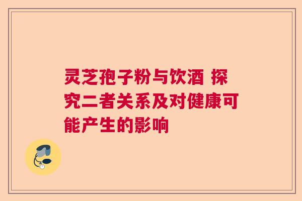 灵芝孢子粉与饮酒 探究二者关系及对健康可能产生的影响