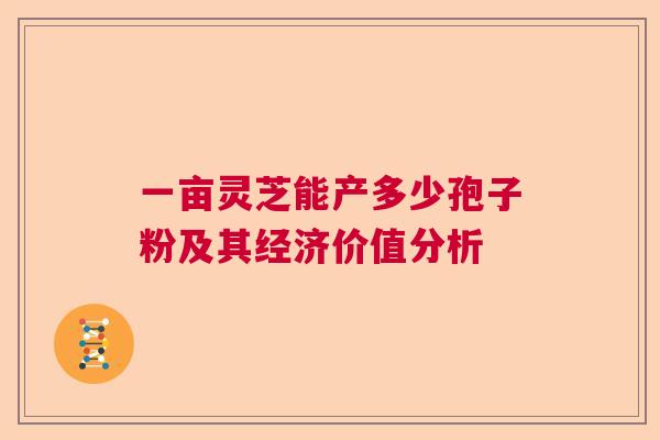 一亩灵芝能产多少孢子粉及其经济价值分析