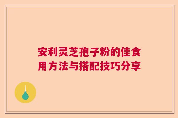 安利灵芝孢子粉的佳食用方法与搭配技巧分享