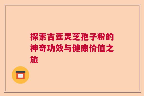 探索吉莲灵芝孢子粉的神奇功效与健康价值之旅
