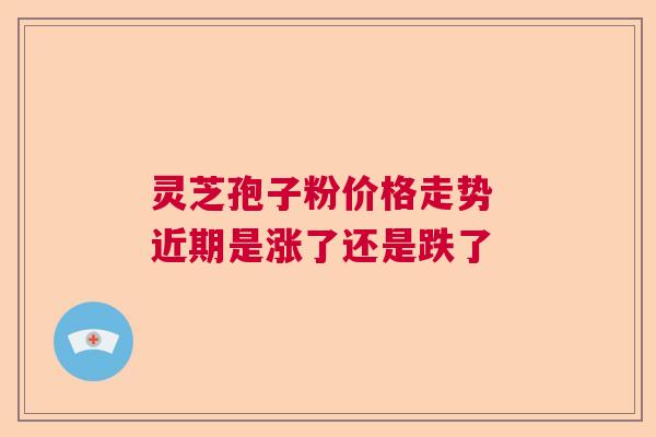灵芝孢子粉价格走势 近期是涨了还是跌了