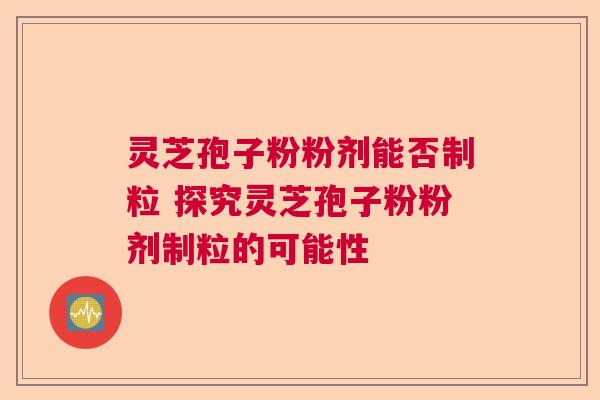 灵芝孢子粉粉剂能否制粒 探究灵芝孢子粉粉剂制粒的可能性