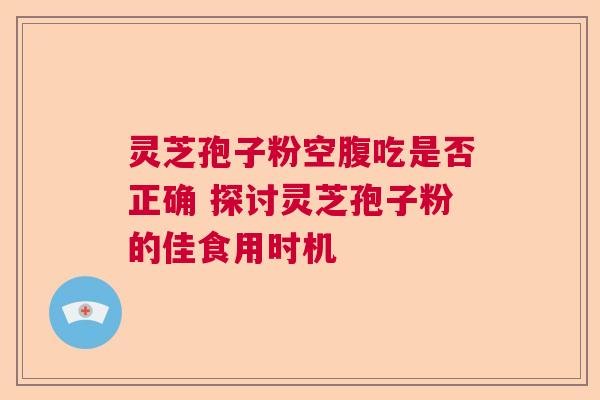 灵芝孢子粉空腹吃是否正确 探讨灵芝孢子粉的佳食用时机