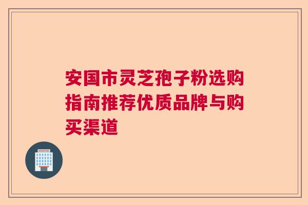 安国市灵芝孢子粉选购指南推荐优质品牌与购买渠道