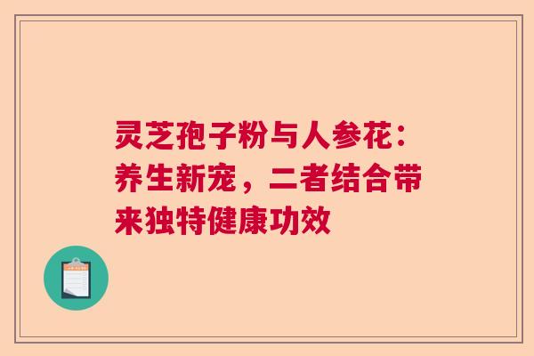 灵芝孢子粉与人参花：养生新宠，二者结合带来独特健康功效