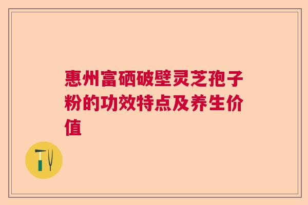 惠州富硒破壁灵芝孢子粉的功效特点及养生价值