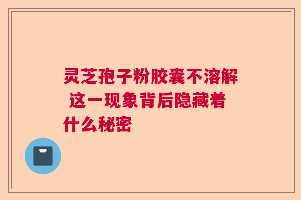 灵芝孢子粉胶囊不溶解 这一现象背后隐藏着什么秘密