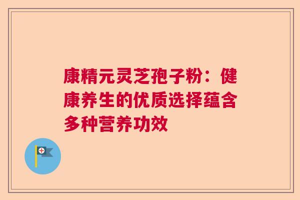 康精元灵芝孢子粉：健康养生的优质选择蕴含多种营养功效