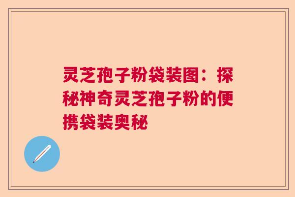 灵芝孢子粉袋装图：探秘神奇灵芝孢子粉的便携袋装奥秘