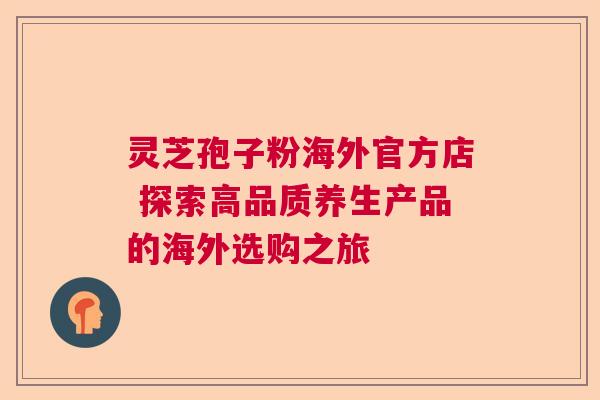 灵芝孢子粉海外官方店 探索高品质养生产品的海外选购之旅